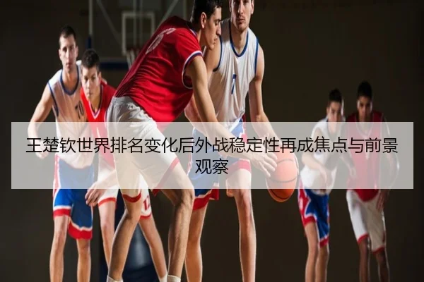 王楚钦世界排名变化后外战稳定性再成焦点与前景观察